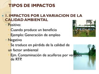 TIPOS DE IMPACTOS

   1. IMPACTOS POR LA VARIACION DE LA
    CALIDAD AMBIENTAL
    ◦ Positivo:
       Cuando produce un beneficio
       Ejemplo: Generación de empleo
    ◦ Negativo
       Se traduce en pérdida de la calidad de
      un factor ambiental
       Ejm. Contaminación de acuíferos por vertidos
        de RTP.
 