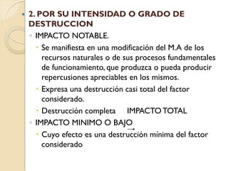    2. POR SU INTENSIDAD O GRADO DE
    DESTRUCCION
    ◦ IMPACTO NOTABLE.
       Se manifiesta en una modificación del M.A de los
        recursos naturales o de sus procesos fundamentales
        de funcionamiento, que produzca o pueda producir
        repercusiones apreciables en los mismos.
       Expresa una destrucción casi total del factor
        considerado.
       Destrucción completa IMPACTO TOTAL
    ◦ IMPACTO MINIMO O BAJO
       Cuyo efecto es una destrucción mínima del factor
        considerado
 