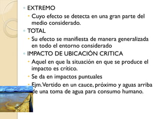 ◦ EXTREMO
   Cuyo efecto se detecta en una gran parte del
    medio considerado.
◦ TOTAL
   Su efecto se manifiesta de manera generalizada
    en todo el entorno considerado
◦ IMPACTO DE UBICACIÓN CRITICA
   Aquel en que la situación en que se produce el
    impacto es crítico.
   Se da en impactos puntuales
   Ejm.Vertido en un cauce, próximo y aguas arriba
    de una toma de agua para consumo humano.
 