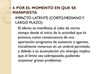    4. POR EL MOMENTO EN QUE SE
    MANIFIESTA
    ◦ IMPACTO LATENTE (CORTO,MEDIANO Y
      LARGO PLAZO)
       El efecto se manifiesta al cabo de cierto
        tiempo desde el inicio de la actividad que lo
        provoca, como consecuencia de una
        aportación progresiva de sustancia o agentes,
        inicialmente inmersos en un umbral permitido
        y debido a su acumulación y/o sinergia, implica
        que el límite sea sobrepasado, pudiendo
        ocasionar graves problemas.
 