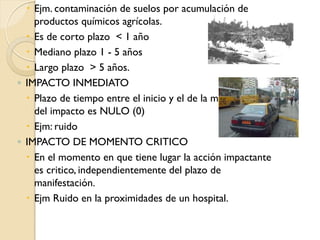 Ejm. contaminación de suelos por acumulación de
    productos químicos agrícolas.
   Es de corto plazo < 1 año
   Mediano plazo 1 - 5 años
   Largo plazo > 5 años.
◦ IMPACTO INMEDIATO
   Plazo de tiempo entre el inicio y el de la manifestación
    del impacto es NULO (0)
   Ejm: ruido
◦ IMPACTO DE MOMENTO CRITICO
   En el momento en que tiene lugar la acción impactante
    es critico, independientemente del plazo de
    manifestación.
   Ejm Ruido en la proximidades de un hospital.
 