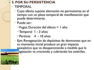    5. POR SU PERSISTENCIA
    ◦ TEMPORAL
       Cuyo efecto supone alteración no permanente en el
        tiempo con un plazo temporal de manifestación que
        puede determinarse.
       Puede ser:
         Fugaz: Duración del efecto < 1 año
         Temporal 1 - 3 años
         Pertinaz 4 - 10 años
       Ejm: Revegetación de depósitos de desmontes que en
        su momento inicial produce un gran impacto
        paisajístico que va desapareciendo a medida que la
        vegetación va creciendo y cubriendo los estériles.
 