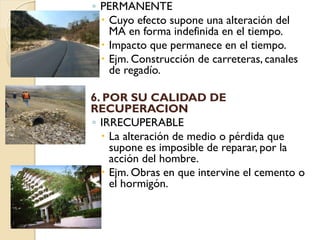 ◦ PERMANENTE
       Cuyo efecto supone una alteración del
        MA en forma indefinida en el tiempo.
       Impacto que permanece en el tiempo.
       Ejm. Construcción de carreteras, canales
        de regadío.

   6. POR SU CALIDAD DE
    RECUPERACION
    ◦ IRRECUPERABLE
       La alteración de medio o pérdida que
        supone es imposible de reparar, por la
        acción del hombre.
       Ejm. Obras en que intervine el cemento o
        el hormigón.
 