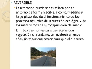 ◦ REVERSIBLE
   La alteración puede ser asimilada por en
    entorno de forma medible, a corto, mediano y
    largo plazo, debido al funcionamiento de los
    procesos naturales de la sucesión ecológica y de
    los mecanismos de autodepuración del medio.
   Ejm. Los desmontes para carreteras con
    vegetación circundante, se recubren en unos
    años sin tener que actuar para que ello ocurra.
 