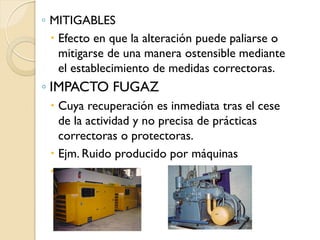 ◦ MITIGABLES
   Efecto en que la alteración puede paliarse o
    mitigarse de una manera ostensible mediante
    el establecimiento de medidas correctoras.
◦ IMPACTO FUGAZ
  Cuya recuperación es inmediata tras el cese
   de la actividad y no precisa de prácticas
   correctoras o protectoras.
  Ejm. Ruido producido por máquinas
 
 