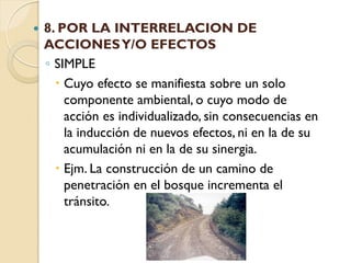    8. POR LA INTERRELACION DE
    ACCIONES Y/O EFECTOS
    ◦ SIMPLE
       Cuyo efecto se manifiesta sobre un solo
        componente ambiental, o cuyo modo de
        acción es individualizado, sin consecuencias en
        la inducción de nuevos efectos, ni en la de su
        acumulación ni en la de su sinergia.
       Ejm. La construcción de un camino de
        penetración en el bosque incrementa el
        tránsito.
 