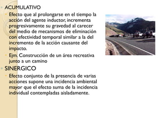 ◦ ACUMULATIVO
   Efecto que al prolongarse en el tiempo la
    acción del agente inductor, incrementa
    progresivamente su gravedad al carecer
    del medio de mecanismos de eliminación
    con efectividad temporal similar a la del
    incremento de la acción causante del
    impacto.
   Ejm. Construcción de un área recreativa
    junto a un camino
◦ SINERGICO
   Efecto conjunto de la presencia de varias
    acciones supone una incidencia ambiental
    mayor que el efecto suma de la incidencia
    individual contempladas aisladamente.
 