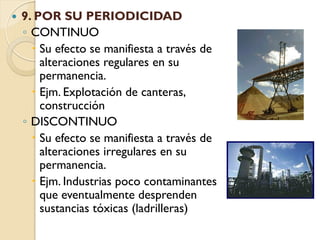    9. POR SU PERIODICIDAD
    ◦ CONTINUO
       Su efecto se manifiesta a través de
        alteraciones regulares en su
        permanencia.
       Ejm. Explotación de canteras,
        construcción
    ◦ DISCONTINUO
       Su efecto se manifiesta a través de
        alteraciones irregulares en su
        permanencia.
       Ejm. Industrias poco contaminantes
        que eventualmente desprenden
        sustancias tóxicas (ladrilleras)
 