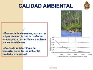 CALIDAD AMBIENTAL




Presencia de elementos, sustancias
y tipos de energía que le confieren
una propiedad específica al ambiente
y a los ecosistemas.
Grado de satisfacción o de
bienestar de un factor ambiental.
Unidad adimensional.



                                       23/11/2012   9
 