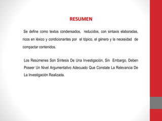 RESUMEN
Se define como textos condensados, reducidos, con sintaxis elaboradas,
ricos en léxico y condicionantes por el tópico, el género y la necesidad de
compactar contenidos.
Los Resúmenes Son Síntesis De Una Investigación, Sin Embargo, Deben
Poseer Un Nivel Argumentativo Adecuado Que Constate La Relevancia De
La Investigación Realizada.
 