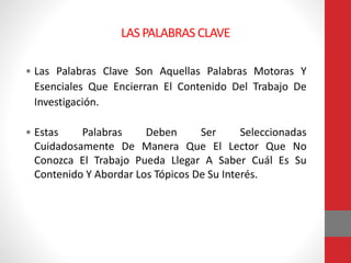 LAS PALABRAS CLAVE
• Las Palabras Clave Son Aquellas Palabras Motoras Y
Esenciales Que Encierran El Contenido Del Trabajo De
Investigación.
• Estas Palabras Deben Ser Seleccionadas
Cuidadosamente De Manera Que El Lector Que No
Conozca El Trabajo Pueda Llegar A Saber Cuál Es Su
Contenido Y Abordar Los Tópicos De Su Interés.
 