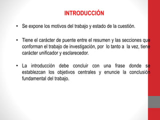 INTRODUCCIÓN
• Se expone los motivos del trabajo y estado de la cuestión.
• Tiene el carácter de puente entre el resumen y las secciones que
conforman el trabajo de investigación, por lo tanto a la vez, tiene
carácter unificador y esclarecedor.
• La introducción debe concluir con una frase donde se
establezcan los objetivos centrales y enuncie la conclusión
fundamental del trabajo.
 