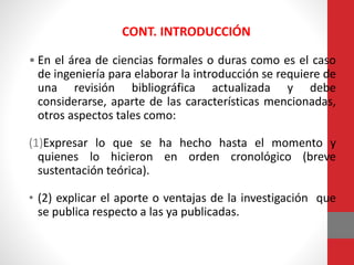 • En el área de ciencias formales o duras como es el caso
de ingeniería para elaborar la introducción se requiere de
una revisión bibliográfica actualizada y debe
considerarse, aparte de las características mencionadas,
otros aspectos tales como:
(1)Expresar lo que se ha hecho hasta el momento y
quienes lo hicieron en orden cronológico (breve
sustentación teórica).
• (2) explicar el aporte o ventajas de la investigación que
se publica respecto a las ya publicadas.
CONT. INTRODUCCIÓN
 