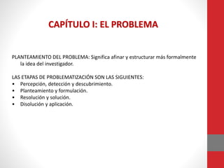 PLANTEAMIENTO DEL PROBLEMA: Significa afinar y estructurar más formalmente
la idea del investigador.
LAS ETAPAS DE PROBLEMATIZACIÓN SON LAS SIGUIENTES:
• Percepción, detección y descubrimiento.
• Planteamiento y formulación.
• Resolución y solución.
• Disolución y aplicación.
CAPÍTULO I: EL PROBLEMA
 