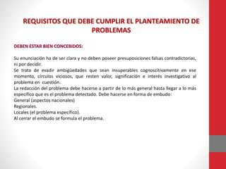 REQUISITOS QUE DEBE CUMPLIR EL PLANTEAMIENTO DE
PROBLEMAS
DEBEN ESTAR BIEN CONCEBIDOS:
Su enunciación ha de ser clara y no deben poseer presuposiciones falsas contradictorias,
ni por decidir.
Se trata de evadir ambigüedades que sean insuperables cognoscitivamente en ese
momento, círculos viciosos, que resten valor, significación e interés investigativo al
problema en cuestión.
La redacción del problema debe hacerse a partir de lo más general hasta llegar a lo más
específico que es el problema detectado. Debe hacerse en forma de embudo:
General (aspectos nacionales)
Regionales.
Locales (el problema específico).
Al cerrar el embudo se formula el problema.
 