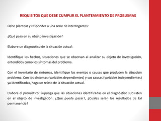 REQUISITOS QUE DEBE CUMPLIR EL PLANTEAMIENTO DE PROBLEMAS
Debe plantear y responder a una serie de interrogantes:
¿Qué pasa en su objeto investigación?
Elabore un diagnóstico de la situación actual:
Identifique los hechos, situaciones que se observan al analizar su objeto de investigación,
entendidos como los síntomas del problema.
Con el inventario de síntomas, identifique los eventos o causas que producen la situación
problema. Con los síntomas (variables dependientes) y sus causas (variables independientes)
ya identificadas, haga un relato de la situación actual.
Elabore el pronóstico: Suponga que las situaciones identificadas en el diagnóstico subsisten
en el objeto de investigación: ¿Qué puede pasar?, ¿Cuáles serán los resultados de tal
permanencia?
 