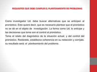 REQUISITOS QUE DEBE CUMPLIR EL PLANTEAMIENTO DE PROBLEMAS
Como investigador Ud. debe buscar alternativas que se anticipen al
pronóstico. Esto quiere decir, que es necesario plantear que el pronóstico
no se dé en el objeto de investigación. La forma como Ud. lo anticipe y
las decisiones que tome son el control al pronóstico.
Tome el relato del diagnóstico de la situación actual, y del control del
pronóstico. Redáctelo, establezca coherencia en su redacción y corríjalo.
su resultado será: el planteamiento del problema.
 