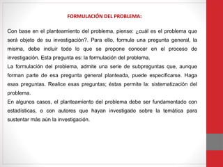 Con base en el planteamiento del problema, piense: ¿cuál es el problema que
será objeto de su investigación?. Para ello, formule una pregunta general, la
misma, debe incluir todo lo que se propone conocer en el proceso de
investigación. Esta pregunta es: la formulación del problema.
La formulación del problema, admite una serie de subpreguntas que, aunque
forman parte de esa pregunta general planteada, puede especificarse. Haga
esas preguntas. Realice esas preguntas; éstas permite la: sistematización del
problema.
En algunos casos, el planteamiento del problema debe ser fundamentado con
estadísticas, o con autores que hayan investigado sobre la temática para
sustentar más aún la investigación.
FORMULACIÓN DEL PROBLEMA:
 