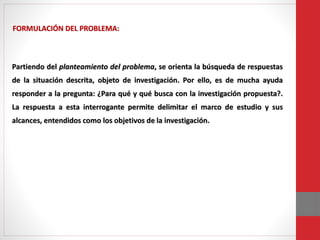 Partiendo del planteamiento del problema, se orienta la búsqueda de respuestas
de la situación descrita, objeto de investigación. Por ello, es de mucha ayuda
responder a la pregunta: ¿Para qué y qué busca con la investigación propuesta?.
La respuesta a esta interrogante permite delimitar el marco de estudio y sus
alcances, entendidos como los objetivos de la investigación.
FORMULACIÓN DEL PROBLEMA:
 