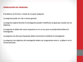 FORMULACIÓN DEL PROBLEMA:
El problema se formula a través de una gran pregunta.
La pregunta puede ser más o menos general.
La pregunta original durante la investigación pueden modificarse al igual que sucede con los
objetivos.
La pregunta no deben dar como respuesta un sí o un no, pues no puede desarrollarse la
investigación.
La pregunta nos dice qué respuestas deben encontrarse mediante la investigación.
La pregunta y los objetivos de investigación deben ser congruentes entre sí y deben ir en la
misma dirección.
 