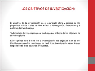 El objetivo de la investigación es el enunciado claro y preciso de los
propósitos por los cuales se lleva a cabo la investigación. Establecen qué
pretende la investigación.
Todo trabajo de investigación es evaluado por el logro de los objetivos de
la investigación.
Esto significa que al final de la investigación, los objetivos han de ser
identificables con los resultados; es decir toda investigación deberá estar
respondiendo a los objetivos propuestos.
LOS OBJETIVOS DE INVESTIGACIÓN:
 