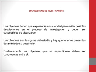 Los objetivos tienen que expresarse con claridad para evitar posibles
desviaciones en el proceso de investigación y deben ser
susceptibles de alcanzarse.
Los objetivos son las guías del estudio y hay que tenerlos presentes
durante todo su desarrollo.
Evidentemente los objetivos que se especifiquen deben ser
congruentes entre sí.
LOS OBJETIVOS DE INVESTIGACIÓN:
 