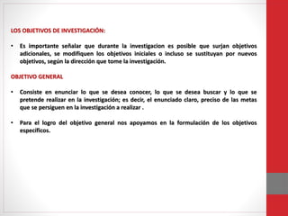 LOS OBJETIVOS DE INVESTIGACIÓN:
• Es importante señalar que durante la investigacion es posible que surjan objetivos
adicionales, se modifiquen los objetivos iniciales o incluso se sustituyan por nuevos
objetivos, según la dirección que tome la investigación.
OBJETIVO GENERAL
• Consiste en enunciar lo que se desea conocer, lo que se desea buscar y lo que se
pretende realizar en la investigación; es decir, el enunciado claro, preciso de las metas
que se persiguen en la investigación a realizar .
• Para el logro del objetivo general nos apoyamos en la formulación de los objetivos
específicos.
 