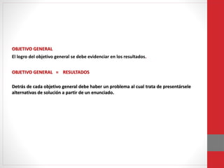 OBJETIVO GENERAL
El logro del objetivo general se debe evidenciar en los resultados.
OBJETIVO GENERAL = RESULTADOS
Detrás de cada objetivo general debe haber un problema al cual trata de presentársele
alternativas de solución a partir de un enunciado.
 