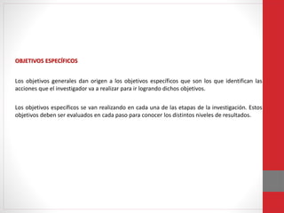 OBJETIVOS ESPECÍFICOS
Los objetivos generales dan origen a los objetivos específicos que son los que identifican las
acciones que el investigador va a realizar para ir logrando dichos objetivos.
Los objetivos específicos se van realizando en cada una de las etapas de la investigación. Estos
objetivos deben ser evaluados en cada paso para conocer los distintos niveles de resultados.
 