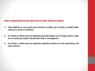 PARA LA REDACCIÓN DE LOS OBJETIVOS SE DEBE TENER EN CUENTA:
1. cada objetivo es una acción para alcanzar un logro, por lo tanto, no debe haber
más de un verbo en infinitivo.
2. los verbos a utilizar para los objetivos generales deben ser de largo alcance. debe
ser un verbo que ayude a desarrollar toda la investigación.
3. los verbos a utilizar para los objetivos específicos deben ser más operativos y de
corto alcance.
 