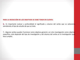 PARA LA REDACCIÓN DE LOS OBJETIVOS SE DEBE TENER EN CUENTA:
6.- Es importante evaluar a profundidad el significado y alcance del verbo que se selecciona
atendiendo al tipo de estudio de que se trate.
7.- Algunos verbos pueden funcionar como objetivo general y en otra investigación como objetivo
específico, esto depende del tipo de investigación y del alcance del verbo en la investigación (qué
fase cumple).
 