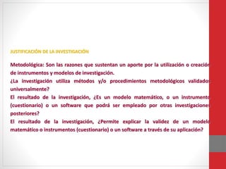 JUSTIFICACIÓN DE LA INVESTIGACIÓN
Metodológica: Son las razones que sustentan un aporte por la utilización o creación
de instrumentos y modelos de investigación.
¿La investigación utiliza métodos y/o procedimientos metodológicos validados
universalmente?
El resultado de la investigación, ¿Es un modelo matemático, o un instrumento
(cuestionario) o un software que podrá ser empleado por otras investigaciones
posteriores?
El resultado de la investigación, ¿Permite explicar la validez de un modelo
matemático o instrumentos (cuestionario) o un software a través de su aplicación?
 