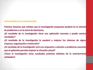 JUSTIFICACIÓN DE LA INVESTIGACIÓN
Práctica: Razones que señalan que la investigación propuesta ayudará en la solución
de problemas o en la toma de decisiones.
¿El resultado de la investigación tiene una aplicación concreta y puede mostrar
resultados?
¿El resultado de la investigación le ayudará a mejorar los sistemas de alguna
empresa, organización o institución?
¿El resultado de la investigación será una respuesta o solución a problemas concretos
que al aplicarlos permita mejorar la situación actual?
¿Tiene la investigación otros resultados prácticos distintos de lo anteriormente
señalados?.
 