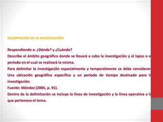 DELIMITACIÓN DE LA INVESTIGACIÓN
Respondiendo a: ¿Dónde? y ¿Cuándo?
Describe el ámbito geográfico donde se llevará a cabo la investigación y el lapso o el
período en el cual se realizará la misma.
Para delimitar la investigación espacialmente y temporalmente se debe considerar:
Una ubicación geográfica específica y un período de tiempo destinado para la
investigación.
Fuente: Méndez (2005, p. 91).
Dentro de la delimitación se incluye la línea de investigación y la línea operativa a la
que pertenece el tema.
 