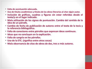  Falta de acentuación adecuada.
 Uso de títulos académicos y títulos de las obras literarias al citar algún autor.
 Inclusión de gráficos, cuadros y figuras sin estar referidas desde el
texto/y en el lugar indicado.
 Mala utilización de los signos de puntuación. Cambio del sentido de la
idea de un párrafo.
 Cambio de fecha de publicación de autores entre el texto de la tesis y
la referencia bibliográfica.
 Falta de conectores entre párrafos que expresan ideas continuas.
 Ideas que no concluyen en la explicación.
 Falta de sangría en los párrafos.
 Uso de la ETC. (significa entre otras cosas)
 Mala observancia de citas de obras de dos, tres o más autores.
 