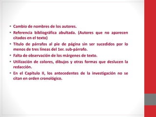  Cambio de nombres de los autores.
 Referencia bibliográfica abultada. (Autores que no aparecen
citados en el texto)
 Título de párrafos al pie de página sin ser sucedidos por lo
menos de tres líneas del 1er. sub-párrafo.
 Falta de observación de los márgenes de texto.
 Utilización de colores, dibujos y otras formas que deslucen la
redacción.
 En el Capítulo II, los antecedentes de la investigación no se
citan en orden cronológico.
 