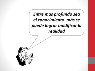 Entre mas profundo sea
el conocimiento más se
puede lograr modificar la
realidad
 