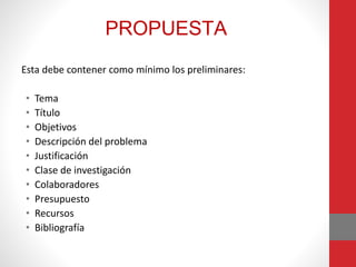 PROPUESTA
Esta debe contener como mínimo los preliminares:
• Tema
• Título
• Objetivos
• Descripción del problema
• Justificación
• Clase de investigación
• Colaboradores
• Presupuesto
• Recursos
• Bibliografía
 