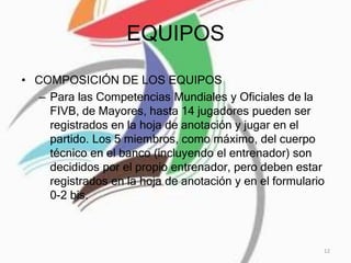 EQUIPOS
• COMPOSICIÓN DE LOS EQUIPOS
– Para las Competencias Mundiales y Oficiales de la
FIVB, de Mayores, hasta 14 jugadores pueden ser
registrados en la hoja de anotación y jugar en el
partido. Los 5 miembros, como máximo, del cuerpo
técnico en el banco (incluyendo el entrenador) son
decididos por el propio entrenador, pero deben estar
registrados en la hoja de anotación y en el formulario
0-2 bis.
12
 