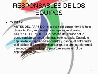 RESPONSABLES DE LOS
EQUIPOS
• CAPITÁN
– ANTES DEL PARTIDO, el capitán del equipo firma la hoja
de anotación y representa a su equipo en el sorteo.
DURANTE EL PARTIDO, el capitán del equipo actúa
como capitán en juego mientras esté jugando. Cuando el
capitán del equipo no se encuentra jugando, el entrenador
o el capitán del equipo deben designar a otro jugador en el
campo, excepto el Líbero, para que asuma el rol de
capitán en juego.
15
 