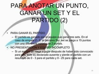 PARA ANOTAR UN PUNTO,
GANAR UN SET Y EL
PARTIDO (2)
• PARA GANAR EL PARTIDO
– El partido es ganado por el equipo que gana tres sets. En el
caso de empate 2 – 2, el decisivo 5to. set se juega a 15 puntos
con una diferencia mínima de 2 puntos.
• NO PRESENTACIÓN Y EQUIPO INCOMPLETO
– Si un equipo se niega a jugar después de haber sido convocado
para ello, éste es declarado ausente y pierde el partido con un
resultado de 0 – 3 para el partido y 0 – 25 para cada set.
20
 