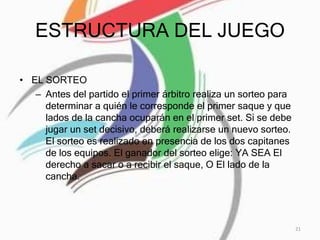 ESTRUCTURA DEL JUEGO
• EL SORTEO
– Antes del partido el primer árbitro realiza un sorteo para
determinar a quién le corresponde el primer saque y que
lados de la cancha ocuparán en el primer set. Si se debe
jugar un set decisivo, deberá realizarse un nuevo sorteo.
El sorteo es realizado en presencia de los dos capitanes
de los equipos. El ganador del sorteo elige: YA SEA El
derecho a sacar o a recibir el saque, O El lado de la
cancha.
21
 