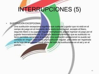 INTERRUPCIONES (5)
• SUSTITUCIÓN EXCEPCIONAL
– Una sustitución excepcional significa que cualquier jugador que no está en el
campo de juego en el momento de la lesión/enfermedad, excepto el libero,
segundo libero o su jugador regular reemplazado, puede ingresar al juego por el
jugador lesionado/enfermo. El jugador lesionado/enfermo que es sustituido no
tiene permitido reingresar al partido. Una sustitución excepcional no puede ser
contada en ningún caso como una sustitución regular, pero debe ser registrada
en la hoja del encuentro como parte del total de sustituciones en el set y en el
partido.
48
 