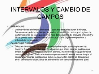 INTERVALOS Y CAMBIO DE
CAMPOS
• INTERVALOS
– Un intervalo es el tiempo entre sets. Todos los intervalos duran 3 minutos.
Durante este período de tiempo, se realiza el cambio de campo y el registro de
las formaciones de los equipos en la hoja del encuentro. El intervalo entre el 2º y
3º set puede ser extendido hasta 10 minutos por el órgano competente, a
solicitud del organizador
• CAMBIOS DE CAMPO
– Después de cada set, los equipos cambian de campo, excepto para el set
decisivo. En el set decisivo, cuando el equipo que lidera alcanza los 8 puntos,
ambos equipos cambian de campo sin demora, manteniendo los jugadores las
mismas posiciones. Si el cambio de campo no se realiza en el momento que el
equipo líder alcanza los 8 puntos, debe efectuarse tan pronto se descubra el
error. El marcador alcanzando en el momento del cambio se mantiene igual.
55
 
