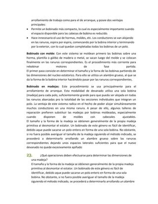 arrollamiento de trabajo como para el de arranque, y posee dos ventajas 
principales: 
 Permite un bobinado más compacto, lo cual es especialmente importante cuando 
el espacio disponible para las cabezas de bobina es reducido. 
 Hace innecesario el uso de hormas, moldes, etc. Los conductores se van alojando 
en las ranuras, espira por espira, comenzando por la bobina interior y terminando 
por la exterior, con lo cual quedan completadas todas los bobinas de un polo. 
Bobinado con molde: Con este sistema se moldean primero las bobinas sobre una 
horma, plantilla o gálibo de madera o metal, se sacan luego del molde y se colocan 
finalmente en las ranuras correspondientes. Es el procedimiento más corriente para 
rebobinar motores de fase partida. 
El primer paso consiste en determinar el tamaño y la forna de las bobinas partiendo de 
las dimensiones del nucleo estatorico. Para ello se utiliza un alambre grueso, al que se 
da la forma de la bobina interior haciéndolo pasar por las ranuras correspondientes. 
Bobinado en madejas: Este procedimiento se usa principalmente para el 
arrollamiento de arranque. Esta modalidad de devanado utiliza una sola bobina 
(madeja) para cada polo, suficientemente grande para que pueda ser alojada en todas 
las ranuras abarcadas pro la totalidad de las secciones individuales que integran un 
polo. La ventaja de este sistema radica en el hecho de poder alojar simultáneamente 
muchos conductores en una misma ranura. A pesar de ello, algunos talleres de 
reparación prefieren substituir las madejas por bobinas moldeadas, especialmente 
cuando disponen de moldes con cabezales ajustables. 
El tamaño y la forma de la madeja se obtienen generalmente de la propia madeja 
primitiva al desmontar el estator. Un bobinado de este género es fácil de identificar, 
debido aque puede sacarse un polo entero en forma de una sola bobina. No obstante, 
si no fuera posible averiguar el tamaño de la madeja siguiendo el método indicado, se 
procederá a determinarlo arrollando un alambre grueso sobre las ranuras 
correspondientes dejando unos espacios laterales suficientes para que el nuevo 
devanado no quede excesivamente apiñado 
23. ¿Qué operaciones deben efectuarse para determinar las dimensiones de 
una madeja? 
El tamaño y la forma de la madeja se obtienen generalmente de la propia madeja 
primitiva al desmontar el estator. Un bobinado de este género es fácil de 
identificar, debido aque puede sacarse un polo entero en forma de una sola 
bobina. No obstante, si no fuera posible averiguar el tamaño de la madeja 
siguiendo el método indicado, se procederá a determinarlo arrollando un alambre 
 