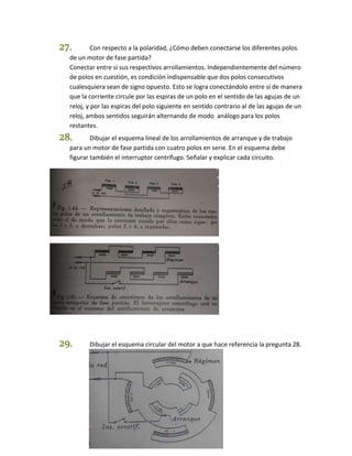 27. Con respecto a la polaridad, ¿Cómo deben conectarse los diferentes polos 
de un motor de fase partida? 
Conectar entre si sus respectivos arrollamientos. Independientemente del número 
de polos en cuestión, es condición indispensable que dos polos consecutivos 
cualesquiera sean de signo opuesto. Esto se logra conectándolo entre sí de manera 
que la corriente circule por las espiras de un polo en el sentido de las agujas de un 
reloj, y por las espiras del polo siguiente en sentido contrario al de las agujas de un 
reloj, ambos sentidos seguirán alternando de modo análogo para los polos 
restantes. 
28. Dibujar el esquema lineal de los arrollamientos de arranque y de trabajo 
para un motor de fase partida con cuatro polos en serie. En el esquema debe 
figurar también el interruptor centrífugo. Señalar y explicar cada circuito. 
29. Dibujar el esquema circular del motor a que hace referencia la pregunta 28. 
 