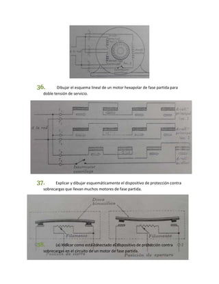 36. Dibujar el esquema lineal de un motor hexapolar de fase partida para 
doble tensión de servicio. 
37. Explicar y dibujar esquemáticamente el dispositivo de protección contra 
sobrecargas que llevan muchos motores de fase partida. 
38. (a) Indicar como está conectado el dispositivo de protección contra 
sobrecargas en el circuito de un motor de fase partida. 
 