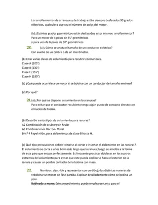 Los arrollamientos de arranque y de trabajo están siempre desfasados 90 grados 
eléctricos, cualquiera que sea el número de polos del motor. 
(b) ¿Cuántos grados geométricos están desfasados estos mismos arrollamientos? 
Para un motor de 4 polos de 45° geométricos 
y para uno de 6 polos de 30° geométricos 
20. (a) ¿Cómo se anota el tamaño de un conductor eléctrico? 
Con auxilio de un calibre o de un micrómetro. 
(b) Citar varias clases de aislamiento para recubrir conductores. 
Clase A (105°) 
Clase B (130°) 
Clase F (155°) 
Clase H (180°) 
(c) ¿Qué puede ocurrirle a un motor si se bobina con un conductor de tamaño erróneo? 
(d) Por qué? 
21. (a) ¿Por qué se dispone aislamiento en las ranuras? 
Para evitar que el conductor recubierto tenga algún punto de contacto directo con 
el nucleo de hierro. 
(b) Describir varios tipos de aislamiento para ranuras? 
A2 Combinación de o sándwich Mylar 
A3 Combinaciones Dacron- Mylar 
B y F 4 Papel nilón, para aislamientos de clase B hasta H. 
(c) Qué tipo precauciones deben tomarse al cortar e insertar el aislamiento en las ranuras? 
El aislamiento se corta a unos 6mm más largo que la ranura; luego se amolda a la forma 
de esta para que encaje perfectamente. Es frecuente practicar dobleces en los cuatros 
extremos del aislamiento para evitar que este pueda deslizarse hacia el exterior de la 
ranura y causar un posible contacto de la bobina con masa. 
22. Nombrar, describir y representar con un dibujo las distintas maneras de 
rebobinar un motor de fase partida. Explicar detalladamente cómo se bobina un 
polo. 
Bobinado a mano: Este procedimiento puede emplearse tanto para el 
 