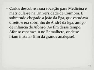 • Carlos descobre a sua vocação para Medicina e
matricula-se na Universidade de Coimbra. É
sobretudo chegado a João da Ega, que estudava
direito e era sobrinho de André da Ega, amigo
de infância de Afonso. Ao fim desse tempo,
Afonso esperava-o no Ramalhete, onde se
iriam instalar (fim da grande analepse).
2/5
 