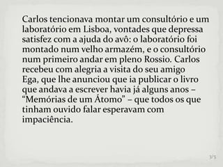 Carlos tencionava montar um consultório e um
laboratório em Lisboa, vontades que depressa
satisfez com a ajuda do avô: o laboratório foi
montado num velho armazém, e o consultório
num primeiro andar em pleno Rossio. Carlos
recebeu com alegria a visita do seu amigo
Ega, que lhe anunciou que ia publicar o livro
que andava a escrever havia já alguns anos –
“Memórias de um Átomo” – que todos os que
tinham ouvido falar esperavam com
impaciência.
3/5
 